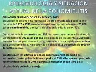 39
SITUACIÓN EPIDEMIOLÓGICA EN MÉXICO, 2013:
En México, la poliomielitis representó un problema de salud pública en el
periodo de 1937 a 1990 cuando se registraron aproximadamente 29,000
casos de poliomielitis, la mayoría de ellos en la década de los 50 ́s.
Con el inicio de la vacunación en 1956 los casos comenzaron a disminuir, de
un promedio de 700 casos por año en la década de los sesentas a 250 casos
en los ochentas, para disminuir progresivamente hasta registrarse el último
caso de poliomielitis salvaje ocurrido en el país el 18 de octubre de 1990 en
Tomatlán, Jalisco.
En México, en los últimos 10 años la cobertura anual promedio de
vacunación contra poliomielitis es superior al 95%, cifra que cumple con las
recomendaciones de la OMS y garantiza mantener al país libre de la
circulación de poliovirus salvaje.
 