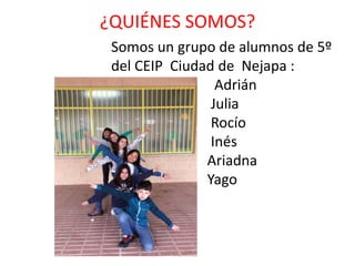 ¿QUIÉNES SOMOS?
Somos un grupo de alumnos de 5º
del CEIP Ciudad de Nejapa :
Adrián
Julia
Rocío
Inés
Ariadna
Yago
 
