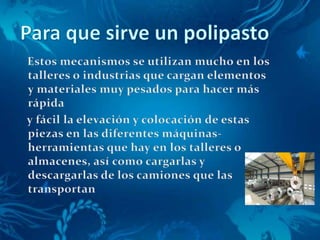 Para que sirve un polipasto    Estos mecanismos se utilizan mucho en los talleres o industrias que cargan elementos y materiales muy pesados para hacer más rápida     y fácil la elevación y colocación de estas piezas en las diferentes máquinas-herramientas que hay en los talleres o almacenes, así como cargarlas y descargarlas de los camiones que las transportan