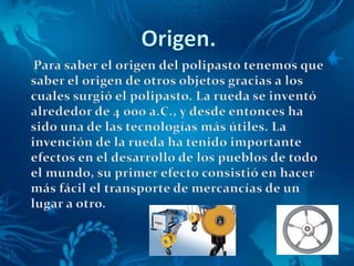 Origen.      Para saber el origen del polipasto tenemos que saber el origen de otros objetos gracias a los cuales surgió el polipasto. La rueda se inventó alrededor de 4 000 a.C., y desde entonces ha sido una de las tecnologías más útiles. La invención de la rueda ha tenido importante efectos en el desarrollo de los pueblos de todo el mundo, su primer efecto consistió en hacer más fácil el transporte de mercancías de un lugar a otro. 