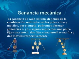 Ganancia mecánica     La ganancia de cada sistema depende de la combinación realizada con las poleas fijas y móviles, por ejemplo, podremos obtener ganancias 2, 3 ó 4 según empleemos una polea fija y una móvil, dos fijas y una móvil o una fija y dos móviles respectivamente.