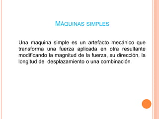 Máquinas simplesUna maquina simple es un artefacto mecánico que transforma una fuerza aplicada en otra resultante modificando la magnitud de la fuerza, su dirección, la longitud de desplazamiento o una combinación.