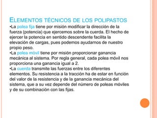 Elementos técnicos de los polipastosLa polea fija tiene por misión modificar la dirección de la fuerza (potencia) que ejercemos sobre la cuerda. El hecho de ejercer la potencia en sentido descendente facilita la elevación de cargas, pues podemos ayudarnos de nuestro propio peso.