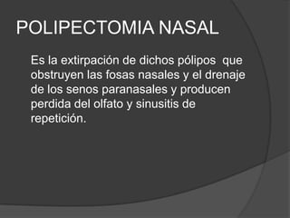 POLIPECTOMIA NASAL
Es la extirpación de dichos pólipos que
obstruyen las fosas nasales y el drenaje
de los senos paranasales y producen
perdida del olfato y sinusitis de
repetición.
 