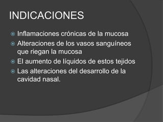 INDICACIONES
 Inflamaciones crónicas de la mucosa
 Alteraciones de los vasos sanguíneos
que riegan la mucosa
 El aumento de líquidos de estos tejidos
 Las alteraciones del desarrollo de la
cavidad nasal.
 