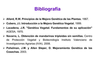 Bibliografía
 Allard, R.W. Principios de la Mejora Genética de las Plantas. 1967.
 Cubero, J.I. Introducción a la Mejora Genética Vegetal. 1999.
 Lacadena, J.R. "Genética Vegetal. Fundamentos de su aplicación"
AGESA, 1970.
 Navarro, L. Obtención de mandarinos triploides sin semillas. Centro
de Protección Vegetal y Biotecnología Instituto Valenciano de
Investigaciones Agrarias (IVIA). 2008.
 Pohelman, J.M. y Allen Sleper, D. Mejoramiento Genético de las
Cosechas. 2003.
 