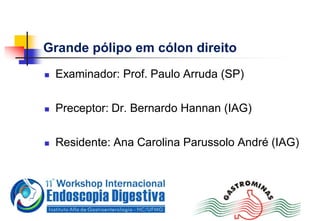 Grande pólipo em cólon direito
 Examinador: Prof. Paulo Arruda (SP)
 Preceptor: Dr. Bernardo Hannan (IAG)
 Residente: Ana Carolina Parussolo André (IAG)
 