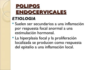 POLIPOS ENDOCERVICALES ETIOLOGIA Suelen ser secundarios a una inflamación por respuesta focal anormal a una estimulación hormonal.  La hiperplasia focal y la proliferación localizada se producen como respuesta del epitelio a una inflamación local. 