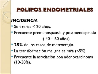 POLIPOS ENDOMETRIALES INCIDENCIA Son raros < 20 años. Frecuente premenospausia y postmenospausia ( 40 – 60 años) 25%  de los casos de metrorragia. La transformación maligna es rara (<5%)  Frecuente la asociación con adenocarcinoma (10-30%). 