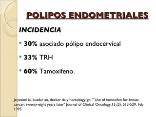 POLIPOS ENDOMETRIALES INCIDENCIA 30%  asociado pólipo endocervical 33%  TRH 60%  Tamoxifeno. Jaiyesimi ia, buzdar au, decker da y hortobagy gn: " Use of tamoxifen for breast cancer: twenty-eight years later" Journal of Clinical Oncology,13 (2): 513-529, Feb 1995 