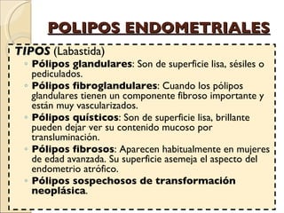 POLIPOS ENDOMETRIALES TIPOS  ( Labastida)  Pólipos glandulares : Son de superficie lisa, sésiles o pediculados. Pólipos fibroglandulares : Cuando los pólipos glandulares tienen un componente fibroso importante y están muy vascularizados.  Pólipos quísticos : Son de superficie lisa, brillante pueden dejar ver su contenido mucoso por transluminación.  Pólipos fibrosos : Aparecen habitualmente en mujeres de edad avanzada. Su superficie asemeja el aspecto del endometrio atrófico. Pólipos sospechosos de transformación neoplásica .  