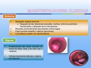 Síntoma
   s
          Sangrado vaginal anormal
                Después de las relaciones sexuales, duchas, entre los períodos
                menstruales o después de la menopausia
          Períodos anormalmente abundantes (menorragia)
          Flujo mucoso amarillo o blanco (leucorrea)
          Los pólipos pueden ser asintomáticos.


Signos

   Proyecciones del canal cervical en
    forma de dedo, lisas y de color rojo o
    violáceo.

   Células levemente atípicas y signos
    de infección.
 