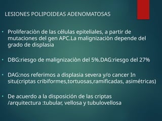 LESIONES POLIPOIDEAS ADENOMATOSAS
• Proliferaciòn de las células epiteliales, a partir de
mutaciones del gen APC.La malignizaciòn depende del
grado de displasia
• DBG:riesgo de malignizaciòn del 5%.DAG:riesgo del 27%
• DAG:nos referimos a displasia severa y/o cancer In
situ(criptas cribiformes,tortuosas,ramificadas, asimétricas)
• De acuerdo a la disposición de las criptas
/arquitectura :tubular, vellosa y tubulovellosa
 