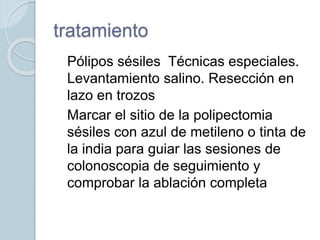tratamiento
 Pólipos sésiles Técnicas especiales.
Levantamiento salino. Resección en
lazo en trozos
 Marcar el sitio de la polipectomia
sésiles con azul de metileno o tinta de
la india para guiar las sesiones de
colonoscopia de seguimiento y
comprobar la ablación completa

 