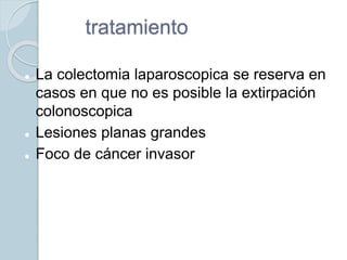 tratamiento
 La colectomia laparoscopica se reserva en
casos en que no es posible la extirpación
colonoscopica
 Lesiones planas grandes
 Foco de cáncer invasor
 