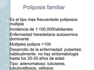 Poliposis familiar
 Es el tipo mas frecuentede poliposos
múltiple
 Incidencia de 1:100,000habitantes
 Enfermedad heredeitaria autosomica
dominante
 Multiples polipos >100
 Desarrollo de la enfermedad: pubertad,
habitualmente no hay sintomatologia
hasta los 20-35 años de edad
 Tipo: adenomatoso: tubulares,
tubulovellosos, vellosos
 