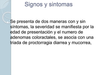 Signos y sintomas
 Se presenta de dos maneras con y sin
síntomas, la severidad se manifiesta por la
edad de presentación y el numero de
adenomas coloractales, se asocia con una
triada de proctorragia diarrea y mucorrea,
 