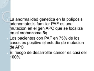  La anormalidad genetica en la poliposis
adenomatosis familiar PAF es una
mutacion en el gen APC que se localiza
en el cromozoma 5q
 Los pacientes con PAF en 75% de los
casos es positivo el estudio de mutacion
de APC
 El riesgo de desarrollar cancer es casi del
100%
 