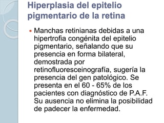 Hiperplasia del epitelio
pigmentario de la retina
 Manchas retinianas debidas a una
hipertrofia congénita del epitelio
pigmentario, señalando que su
presencia en forma bilateral,
demostrada por
retinofluoresceinografía, sugería la
presencia del gen patológico. Se
presenta en el 60 - 65% de los
pacientes con diagnóstico de P.A.F.
Su ausencia no elimina la posibilidad
de padecer la enfermedad.
 