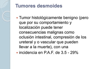 Tumores desmoides
 Tumor histológicamente benigno (pero
que por su comportamiento y
localización puede tener
consecuencias malignas como
oclusión intestinal, compresión de los
ureteral y o vascular que pueden
llevar a la muerte), con una
 incidencia en P.A.F. de 3.5 - 29%
 