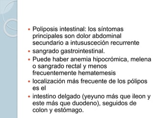  Poliposis intestinal: los síntomas
principales son dolor abdominal
secundario a intususceción recurrente
 sangrado gastrointestinal.
 Puede haber anemia hipocrómica, melena
o sangrado rectal y menos
frecuentemente hematemesis
 localización más frecuente de los pólipos
es el
 intestino delgado (yeyuno más que ileon y
este más que duodeno), seguidos de
colon y estómago.
 