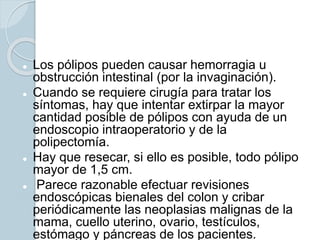  Los pólipos pueden causar hemorragia u
obstrucción intestinal (por la invaginación).
 Cuando se requiere cirugía para tratar los
síntomas, hay que intentar extirpar la mayor
cantidad posible de pólipos con ayuda de un
endoscopio intraoperatorio y de la
polipectomía.
 Hay que resecar, si ello es posible, todo pólipo
mayor de 1,5 cm.
 Parece razonable efectuar revisiones
endoscópicas bienales del colon y cribar
periódicamente las neoplasias malignas de la
mama, cuello uterino, ovario, testículos,
estómago y páncreas de los pacientes.
 