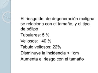  El riesgo de de degeneración maligna
se relaciona con el tamaño, y el tipo
de pólipo
 Tubulares: 5 %
 Vellosos: 40 %
 Tabulo vellosos: 22%
 Disminuye la incidencia < 1cm
 Aumenta el riesgo con el tamaño
 
