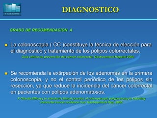 H. “LLUÍS ALCANYÍS”
DIAGNOSTICO
 La colonoscopia ( CC )constituye la técnica de elección para
el diagnóstico y tratamiento de los pólipos colorrectales.
Guía clínica de prevención del cáncer colorrectal. Gastroenterol Hepatol 2004.
GRADO DE RECOMENDACION A
 Se recomienda la extirpación de los adenomas en la primera
colonoscopia, y no el control periódico de los pólipos sin
resección, ya que reduce la incidencia del cáncer colorrectal
en pacientes con pólipos adenomatosos.
F Citarda.Efficacy in standard clinical practice of colonoscopic polypectomy in reducing
colorectal cancer ncidence Curr Gastroenterol Rep. 2006.
 
