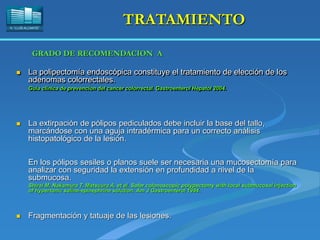 H. “LLUÍS ALCANYÍS”
TRATAMIENTO
 La polipectomía endoscópica constituye el tratamiento de elección de los
adenomas colorrectales.
Guia clinica de prevencion del cancer colorrectal. Gastroenterol Hepatol 2004.
 La extirpación de pólipos pediculados debe incluir la base del tallo,
marcándose con una aguja intradérmica para un correcto análisis
histopatológico de la lesión.
 Fragmentación y tatuaje de las lesiones.
En los pólipos sesiles o planos suele ser necesaria una mucosectomía para
analizar con seguridad la extensión en profundidad a nivel de la
submucosa.
Shirai M, Nakamura T, Matsuura A, et al. Safer colonoscopic polypectomy with local submucosal injection
of hypertonic saline-epinephrine solution. Am J Gastroenterol 1994.
GRADO DE RECOMENDACION A
 