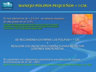 H. “LLUÍS ALCANYÍS”
MANEJO PÓLIPOS PEQUEÑOS < 1 CM.
En los adenomas de < 0,5 cm., se detecta displasia
de alto grado en un 3,4%.
Gschwantler.High-grade dysplasia and invasive carcinoma in colorectal
adenomas: a multivariate analysis of the impact of adenoma and patient
characteristics. ,Eur J Gastroenterol Hepatol. 2002.
SE RECOMIENDA EXTIRPAR LOS PÓLIPOS < 1 CM.
Y
REALIZAR COLONOSCOPIA COMPLETA PARA DETECTAR
LESIONES SINCRÓNICAS.
En pacientes con adenoma/s colorectal la prevalencia de pólipos
sincrónicos es de un 30 – 50%.
Bond JH. Polyp Guideline: Diagnosis, Treatment, and Surveillance for Patients With Colorectal Polyps. A.J.G. 2000,
 