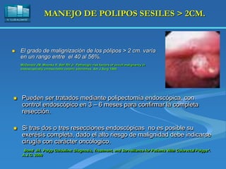 H. “LLUÍS ALCANYÍS”
MANEJO DE POLIPOS SESILES > 2CM.
 El grado de malignización de los pólipos > 2 cm. varía
en un rango entre el 40 al 56%.
McDonald JM, Moonka R, Bell RH Jr. Pathologic risk factors of occult malignancy in
endoscopically unresectable colonic adenomas. Am J Surg 1999.
 Pueden ser tratados mediante polipectomía endoscópica, con
control endoscópico en 3 – 6 meses para confirmar la completa
resección.
 Si tras dos o tres resecciones endoscópicas no es posible su
exerésis completa, dado el alto riesgo de malignidad debe indicarse
cirugía con carácter oncólogico.
Bond JH. Polyp Guideline: Diagnosis, Treatment, and Surveillance for Patients With Colorectal Polyps*.
A.J.G. 2000
 