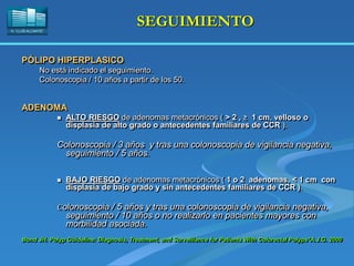 H. “LLUÍS ALCANYÍS”
SEGUIMIENTO
PÓLIPO HIPERPLASICO
No está indicado el seguimiento.
Colonoscopia / 10 años a partir de los 50.
ADENOMA
 ALTO RIESGO de adenomas metacrónicos ( > 2 , ≥ 1 cm, velloso o
displasia de alto grado o antecedentes familiares de CCR ).
Colonoscopia / 3 años y tras una colonoscopia de vigilancia negativa,
seguimiento / 5 años.
 BAJO RIESGO de adenomas metacrónicos ( 1 o 2 adenomas, < 1 cm con
displasia de bajo grado y sin antecedentes familiares de CCR ).
Colonoscopia / 5 años y tras una colonoscopia de vigilancia negativa,
seguimiento / 10 años o no realizarlo en pacientes mayores con
morbilidad asociada.
Bond JH. Polyp Guideline: Diagnosis, Treatment, and Surveillance for Patients With Colorectal Polyps*A.J.G. 2000
 