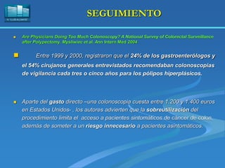 H. “LLUÍS ALCANYÍS”
SEGUIMIENTO
 Are Physicians Doing Too Much Colonoscopy? A National Survey of Colorectal Surveillance
after Polypectomy. Mysliwiec et al. Ann Intern Med 2004
 Entre 1999 y 2000, registraron que el 24% de los gastroenterólogos y
el 54% cirujanos generales entrevistados recomendaban colonoscopias
de vigilancia cada tres o cinco años para los pólipos hiperplásicos.
 Aparte del gasto directo –una colonoscopia cuesta entre 1.200 y 1.400 euros
en Estados Unidos- , los autores advierten que la sobreutilización del
procedimiento limita el acceso a pacientes sintomáticos de cáncer de colon,
además de someter a un riesgo innecesario a pacientes asintomáticos.
 