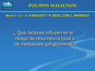H. “LLUÍS ALCANYÍS”
POLIPOS MALIGNOS
¿ Qué factores influyen en el
riesgo de recurrencia local o
de metástasis ganglionares ?
Nivel 1 – 2 – 3 –4 HAGGITT / P. SESIL CON C. INVASIVO
 
