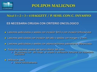 H. “LLUÍS ALCANYÍS”
POLIPOS MALIGNOS
 Lesiones pediculadas o sesiles con invasión Sm3 o con invasión linfovascular.
 Lesiones pediculadas con invasión del tallo o sesiles con margen < 2 mm.
 Lesiones pediculadas o sesiles con adenocarcinoma pobremente diferenciado.
 Todas las lesiones sesiles del tercio inferior del recto.
 En pacientes con alto riesgo, se acepta la extirpación transanal con tratamiento
adyuvante.
 Infiltración Sm2
 Valorar individualmente.
Nivel 1 – 2 – 3 – 4 HAGGITT / P. SESIL CON C. INVASIVO
ES NECESARIA CIRUGIA CON CRITERIO ONCOLOGICO
 