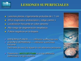 H. “LLUÍS ALCANYÍS”
LESIONES SUPERFICIALES
 Lesiones planas o ligeramente protuídas de < 1 cm
 Difícil diagnóstico endoscópico ( índigo carmín )
 Localización frecuente en colon derecho
 Alto riesgo de degeneración neoplásica.
 Falsos negativos en la biopsia
 ADENOMAS PLANOS ------- infiltración submucosa rara
 LESIONES DEPRIMIDAS ---- infiltración submucosa
frecuente.
Carcinoma de novo (no siguen la ruta adenoma-carcinoma)
 Tratamiento: MUCOSECTOMIA si no hay infiltración
submucosa o cirugía resectiva.
 