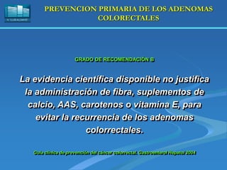 H. “LLUÍS ALCANYÍS”
PREVENCION PRIMARIA DE LOS ADENOMAS
COLORECTALES
GRADO DE RECOMENDACIÓN B
La evidencia científica disponible no justifica
la administración de fibra, suplementos de
calcio, AAS, carotenos o vitamina E, para
evitar la recurrencia de los adenomas
colorrectales.
Guía clínica de prevención del cáncer colorrectal. Gastroenterol Hepatol 2004
 