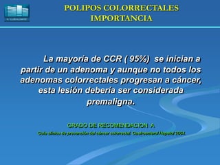 H. “LLUÍS ALCANYÍS”
POLIPOS COLORRECTALES
IMPORTANCIA
La mayoría de CCR ( 95%) se inician a
partir de un adenoma y aunque no todos los
adenomas colorrectales progresan a cáncer,
esta lesión debería ser considerada
premaligna.
GRADO DE RECOMENDACION A
Guía clínica de prevención del cáncer colorrectal. Gastroenterol Hepatol 2004.
 