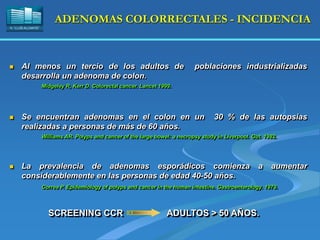 H. “LLUÍS ALCANYÍS”
ADENOMAS COLORRECTALES - INCIDENCIA
 Al menos un tercio de los adultos de poblaciones industrializadas
desarrolla un adenoma de colon.
Midgeley R, Kerr D. Colorectal cancer. Lancet 1999.
 Se encuentran adenomas en el colon en un 30 % de las autopsias
realizadas a personas de más de 60 años.
Williams AR. Polyps and cancer of the large bowel: a necropsy study in Liverpool. Gut. 1982.
 La prevalencia de adenomas esporádicos comienza a aumentar
considerablemente en las personas de edad 40-50 años.
Correa P. Epidemiology of polyps and cancer in the human intestine. Gastroenterology. 1979.
SCREENING CCR ADULTOS > 50 AÑOS.
 