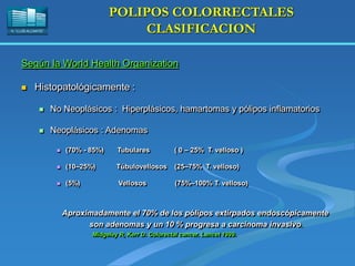 H. “LLUÍS ALCANYÍS”
POLIPOS COLORRECTALES
CLASIFICACION
Según la World Health Organization
 Histopatológicamente :
 No Neoplásicos : Hiperplásicos, hamartomas y pólipos inflamatorios
 Neoplásicos : Adenomas
 (70% - 85%) Tubulares ( 0 – 25% T. velloso )
 (10–25%) Túbulovellosos (25–75% T. velloso)
 (5%) Vellosos (75%–100% T. velloso)
Aproximadamente el 70% de los pólipos extirpados endoscópicamente
son adenomas y un 10 % progresa a carcinoma invasivo.
Midgeley R, Kerr D. Colorectal cancer. Lancet 1999.
 
