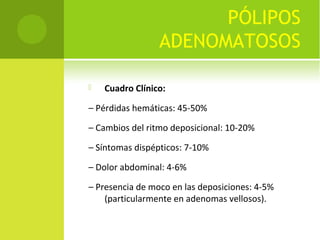 PÓLIPOS
ADENOMATOSOS
 Cuadro Clínico:
– Pérdidas hemáticas: 45-50%
– Cambios del ritmo deposicional: 10-20%
– Síntomas dispépticos: 7-10%
– Dolor abdominal: 4-6%
– Presencia de moco en las deposiciones: 4-5%
(particularmente en adenomas vellosos).
 