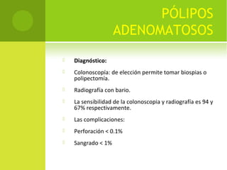 PÓLIPOS
ADENOMATOSOS
 Diagnóstico:
 Colonoscopía: de elección permite tomar biospias o
polipectomía.
 Radiografía con bario.
 La sensibilidad de la colonoscopia y radiografía es 94 y
67% respectivamente.
 Las complicaciones:
 Perforación < 0.1%
 Sangrado < 1%
 