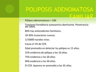 POLIPOSIS ADENOMATOSA
FAMILIAR Pólipos adenomatosos > 100
 Trastorno hereditario autosomico dominante. Penetrancia
del 100%.
 80% hay antecedentes familiares.
 10-30% mutaciones nuevas.
 1/10000 nacidos vivos.
 Causa el 1% de CCR.
 Edad promedio en detectar los pólipos es 15 años.
 15% evidencia de pólipos a los 10 años.
 75% evidencia a los 20 años.
 90% evidencia a los 30 años.
 El CCR. Aparece en promedio a los 35 años.
 