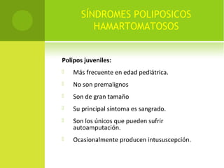 SÍNDROMES POLIPOSICOS
HAMARTOMATOSOS
Polipos juveniles:
 Más frecuente en edad pediátrica.
 No son premalignos
 Son de gran tamaño
 Su principal síntoma es sangrado.
 Son los únicos que pueden sufrir
autoamputación.
 Ocasionalmente producen intususcepción.
 