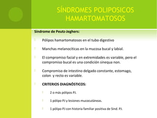 SÍNDROMES POLIPOSICOS
HAMARTOMATOSOS
Síndrome de Peutz-Jeghers:
 Pólipos hamartomatosos en el tubo digestivo
 Manchas melanocíticas en la mucosa bucal y labial.
 El compromiso facial y en extremidades es variable, pero el
compromiso bucal es una condición sinequa non.
 Compromiso de intestino delgado constante, estomago,
colon y recto es variable.
 CRITERIOS DIAGNÓSTICOS:
 2 o más pólipos PJ.
 1 pólipo PJ y lesiones mucocutáneas.
 1 pólipo PJ con historia familiar positiva de Sind. PJ.
 