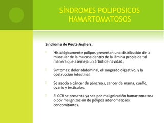 SÍNDROMES POLIPOSICOS
HAMARTOMATOSOS
Síndrome de Peutz-Jeghers:
 Histológicamente pólipos presentan una distribución de la
muscular de la mucosa dentro de la lámina propia de tal
manera que asemeja un árbol de navidad.
 Sintomas: dolor abdominal, el sangrado digestivo, y la
obstrucción intestinal.
 Se asocia a cáncer de páncreas, cancer de mama, cuello,
ovario y testículos.
 El CCR se presenta ya sea por malignización hamartomatosa
o por malignización de pólipos adenomatosos
concomitantes.
 