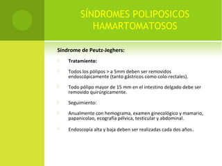 SÍNDROMES POLIPOSICOS
HAMARTOMATOSOS
Síndrome de Peutz-Jeghers:
 Tratamiento:
 Todos los pólipos > a 5mm deben ser removidos
endoscópicamente (tanto gástricos como colo-rectales).
 Todo pólipo mayor de 15 mm en el intestino delgado debe ser
removido quirúrgicamente.
 Seguimiento:
 Anualmente con hemograma, examen ginecológico y mamario,
papanicolao, ecografía pélvica, testicular y abdominal.
 Endoscopía alta y baja deben ser realizadas cada dos años.
 