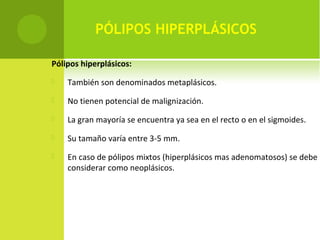 PÓLIPOS HIPERPLÁSICOS
Pólipos hiperplásicos:
 También son denominados metaplásicos.
 No tienen potencial de malignización.
 La gran mayoría se encuentra ya sea en el recto o en el sigmoides.
 Su tamaño varía entre 3-5 mm.
 En caso de pólipos mixtos (hiperplásicos mas adenomatosos) se debe
considerar como neoplásicos.
 