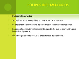 PÓLIPOS INFLAMATORIOS
 Pólipos Inflamatorios:
 Se originan en la ulceración y la reparación de la mucosa.
 Se presentan en el contexto de enfermedad inflamatoria intestinal.
 En general no requieren tratamiento, aparte del que se administra para
la colitis subyacente.
 Sin embargo se debe excluir la probabilidad de neoplasia.
 