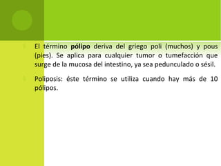 El término pólipo deriva del griego poli (muchos) y pous
(pies). Se aplica para cualquier tumor o tumefacción que
surge de la mucosa del intestino, ya sea pedunculado o sésil.
 Poliposis: éste término se utiliza cuando hay más de 10
pólipos.
 